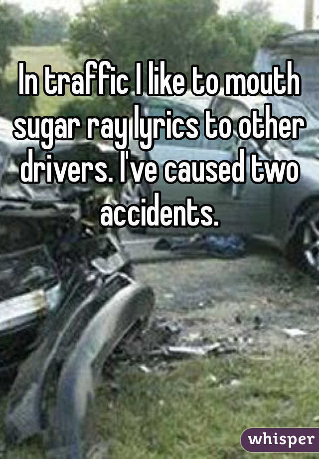 In traffic I like to mouth sugar ray lyrics to other drivers. I've caused two accidents. 