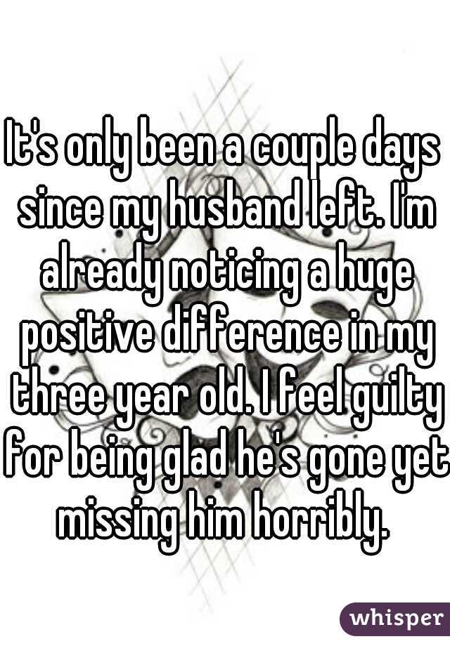 It's only been a couple days since my husband left. I'm already noticing a huge positive difference in my three year old. I feel guilty for being glad he's gone yet missing him horribly. 