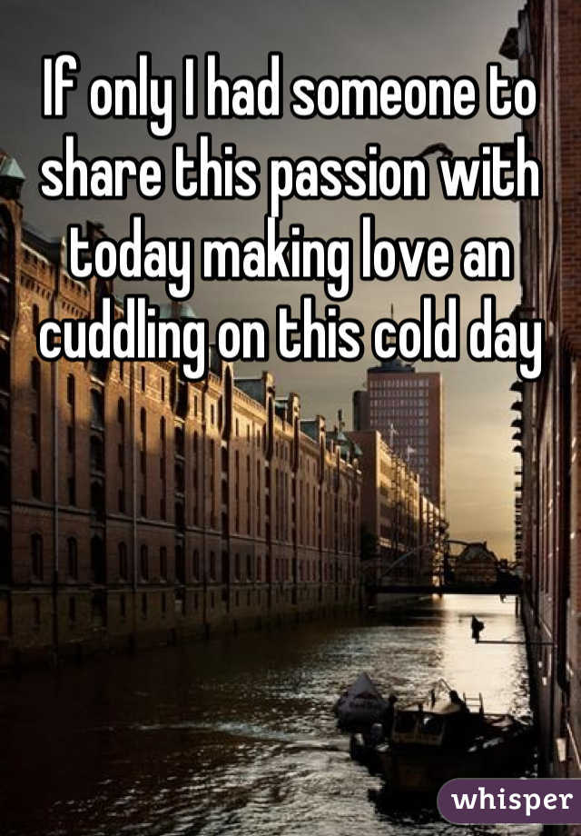 If only I had someone to share this passion with today making love an cuddling on this cold day