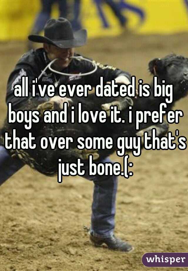 all i've ever dated is big boys and i love it. i prefer that over some guy that's just bone.(: