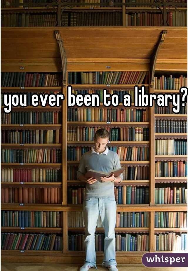 you ever been to a library?