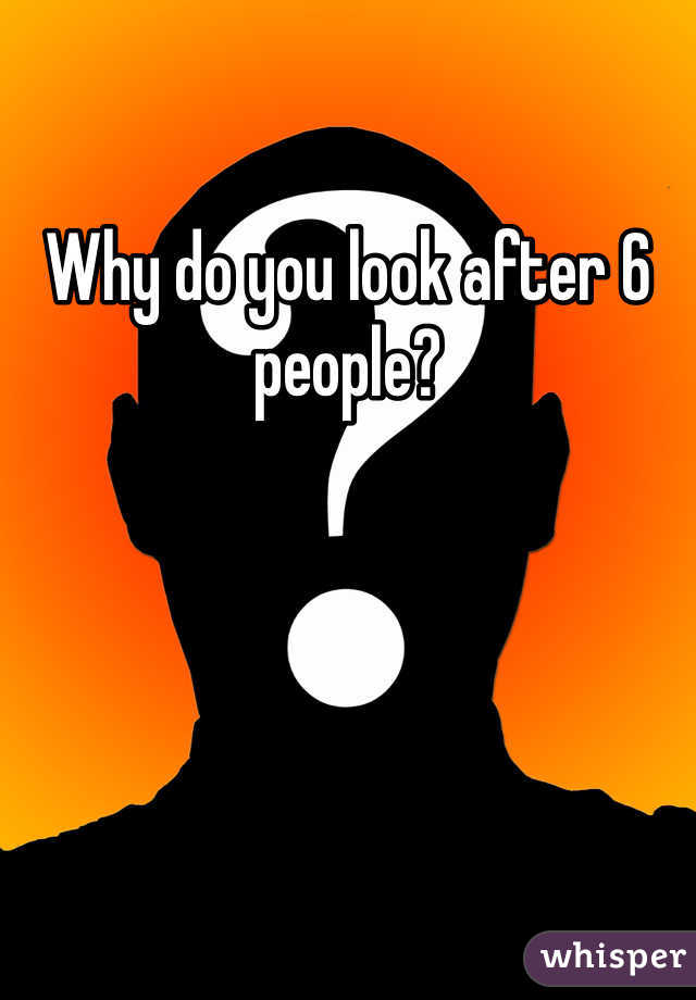 Why do you look after 6 people?
