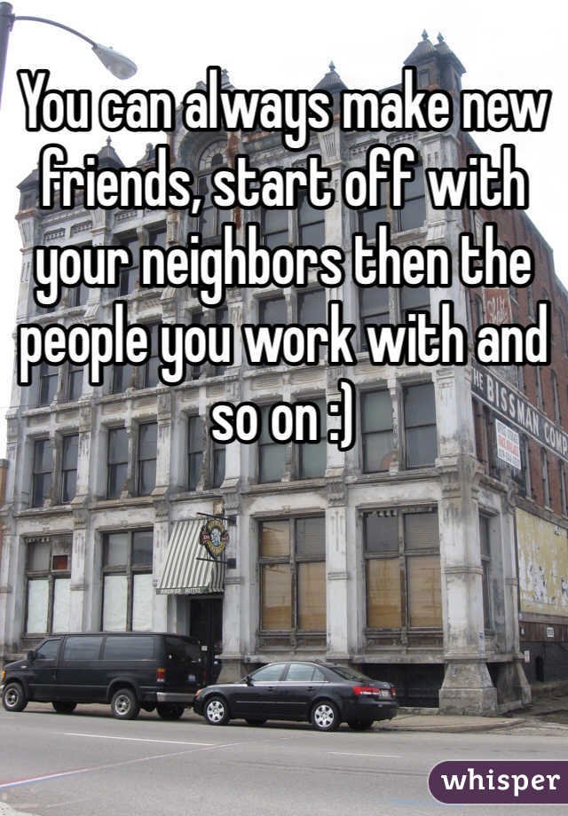 You can always make new friends, start off with your neighbors then the people you work with and so on :)