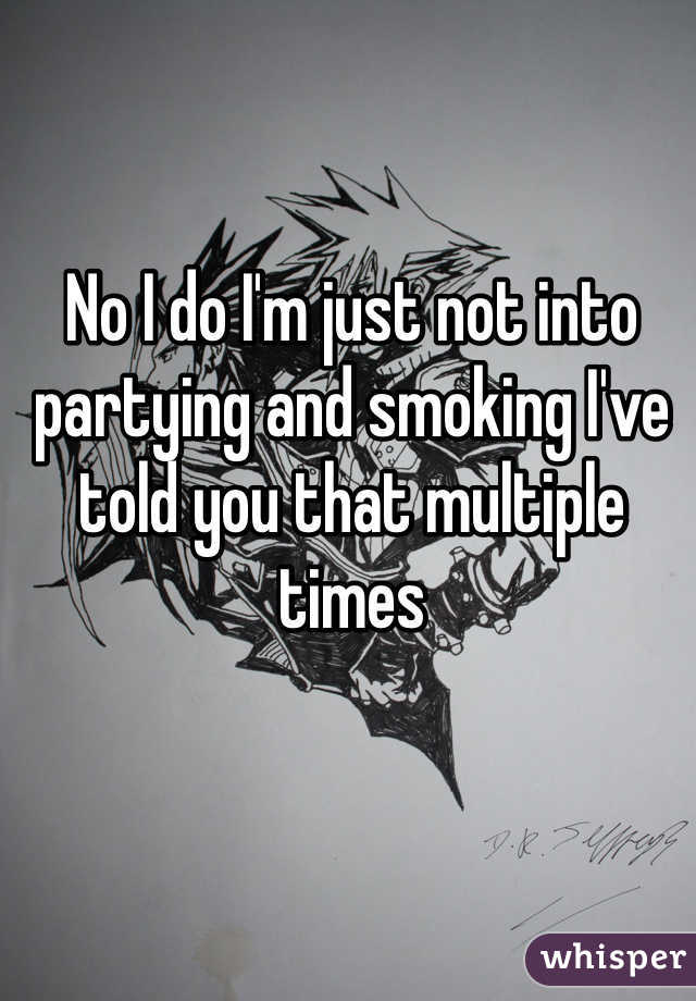 No I do I'm just not into partying and smoking I've told you that multiple times