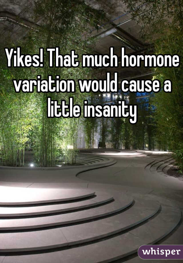 Yikes! That much hormone variation would cause a little insanity 