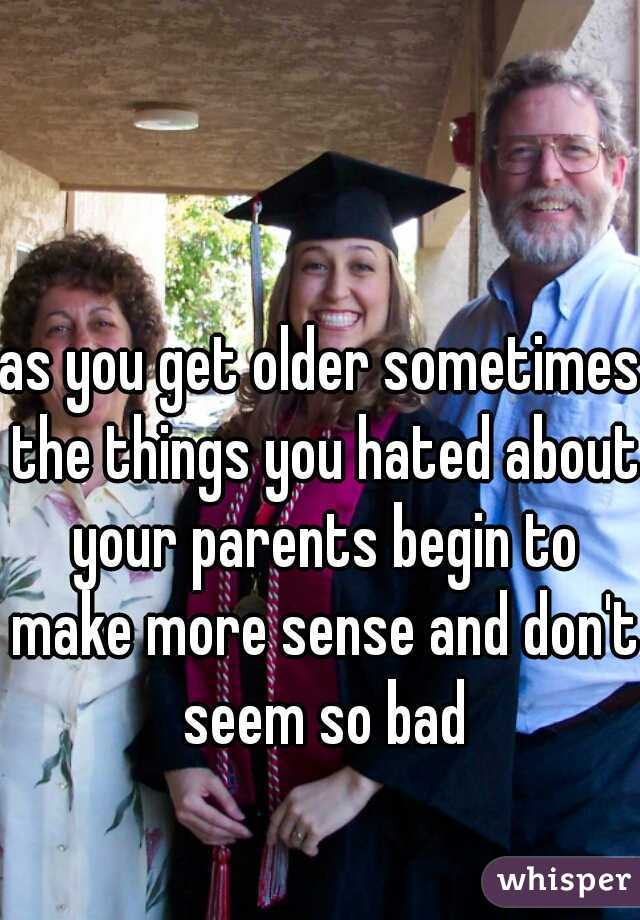as you get older sometimes the things you hated about your parents begin to make more sense and don't seem so bad