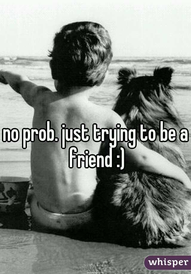 no prob. just trying to be a friend :)
