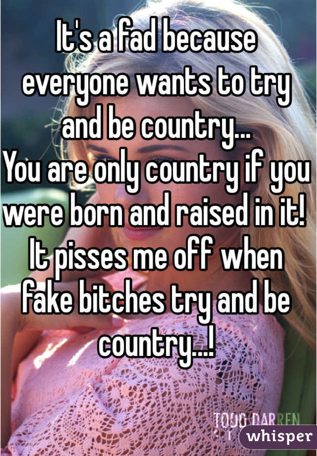 It's a fad because everyone wants to try and be country...
You are only country if you were born and raised in it! 
It pisses me off when fake bitches try and be country...!
