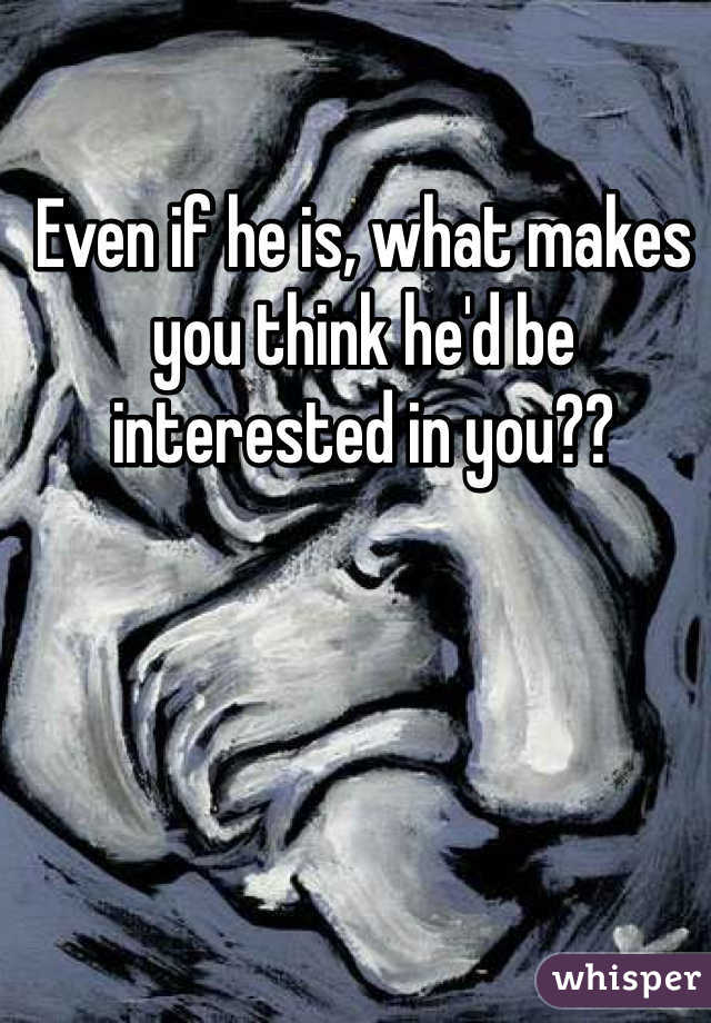 Even if he is, what makes you think he'd be interested in you??