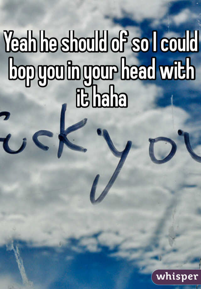 Yeah he should of so I could bop you in your head with it haha 