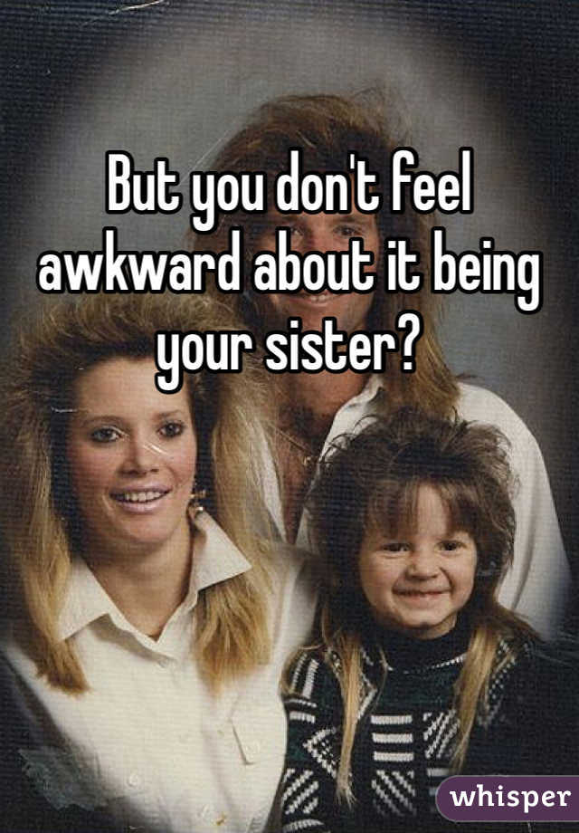 But you don't feel awkward about it being your sister?
