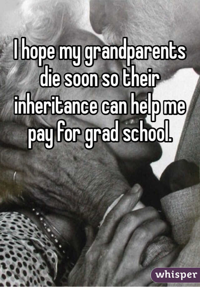 I hope my grandparents die soon so their inheritance can help me pay for grad school.