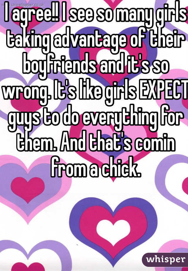 I agree!! I see so many girls taking advantage of their boyfriends and it's so wrong. It's like girls EXPECT guys to do everything for them. And that's comin from a chick.