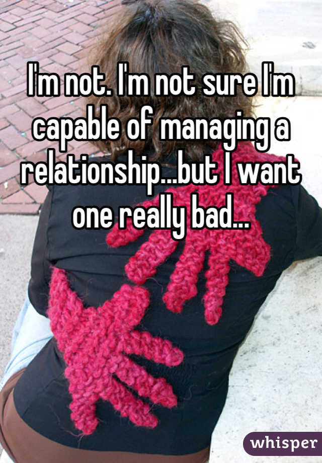 I'm not. I'm not sure I'm capable of managing a relationship...but I want one really bad...