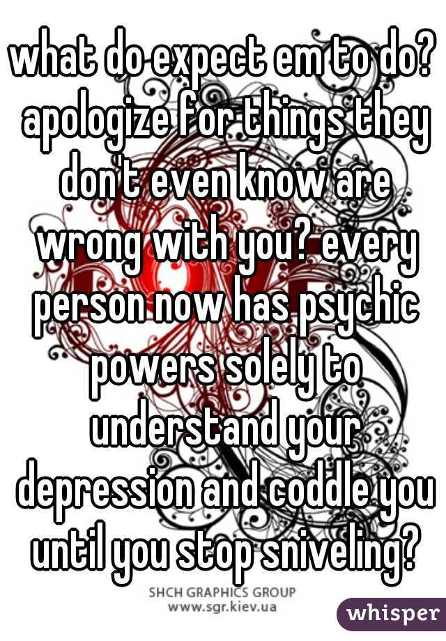 what do expect em to do? apologize for things they don't even know are wrong with you? every person now has psychic powers solely to understand your depression and coddle you until you stop sniveling?