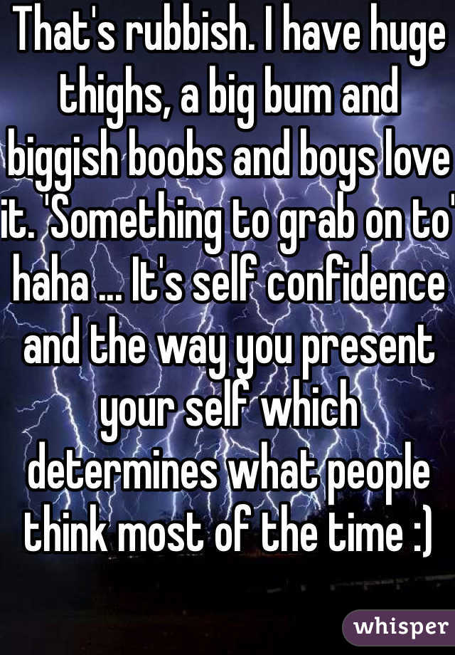 That's rubbish. I have huge thighs, a big bum and biggish boobs and boys love it. 'Something to grab on to' haha ... It's self confidence and the way you present your self which determines what people think most of the time :)  