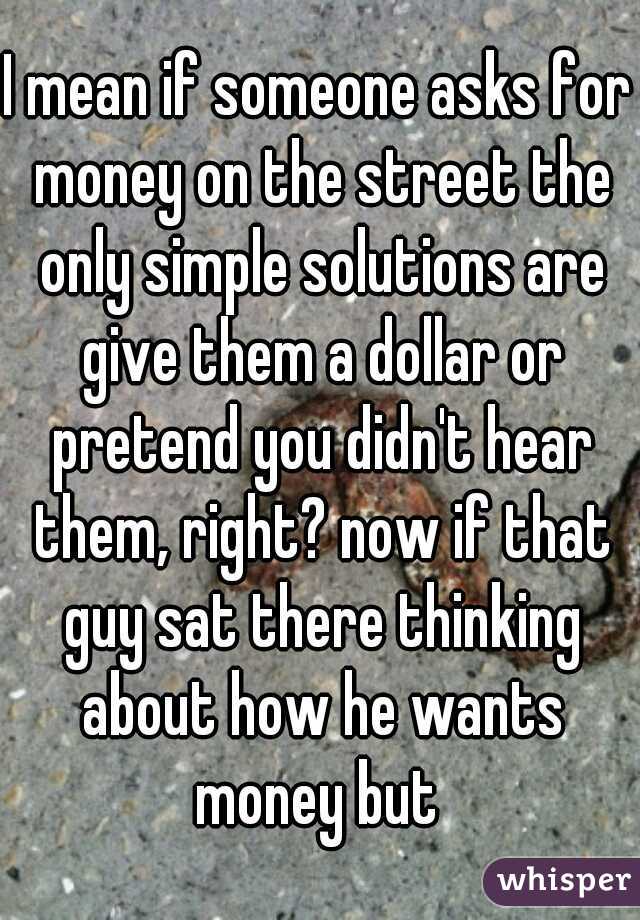 I mean if someone asks for money on the street the only simple solutions are give them a dollar or pretend you didn't hear them, right? now if that guy sat there thinking about how he wants money but 