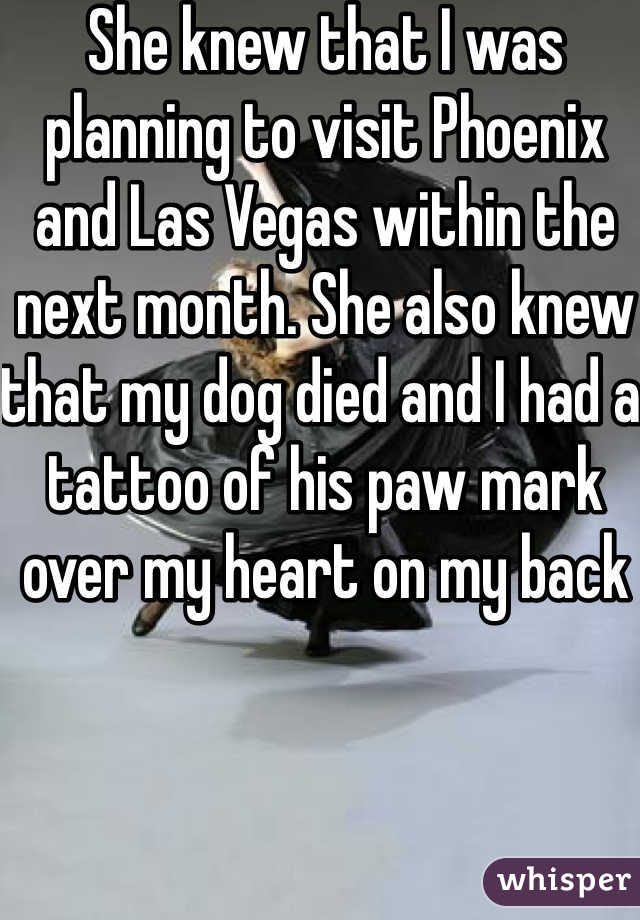 She knew that I was planning to visit Phoenix and Las Vegas within the next month. She also knew that my dog died and I had a tattoo of his paw mark over my heart on my back