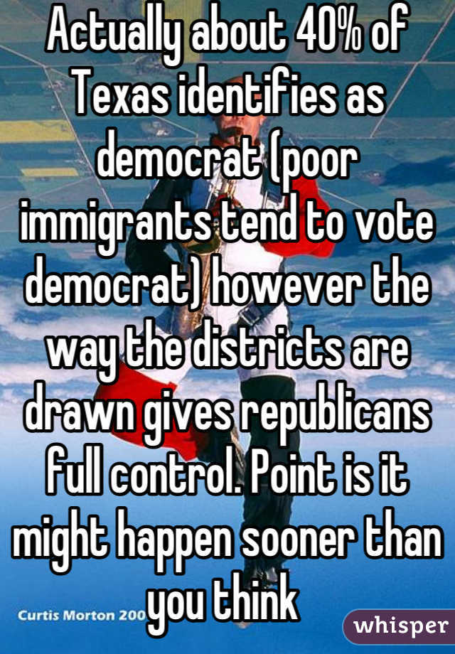 Actually about 40% of Texas identifies as democrat (poor immigrants tend to vote democrat) however the way the districts are drawn gives republicans full control. Point is it might happen sooner than you think 