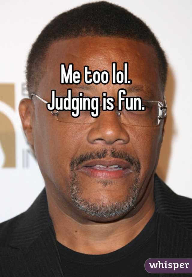 Me too lol. 
Judging is fun. 