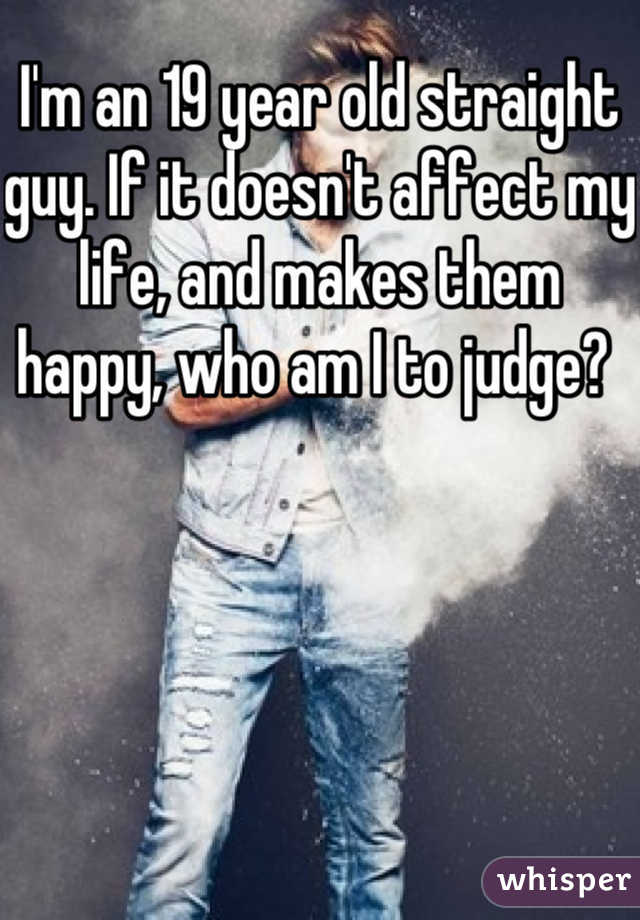 I'm an 19 year old straight guy. If it doesn't affect my life, and makes them happy, who am I to judge? 