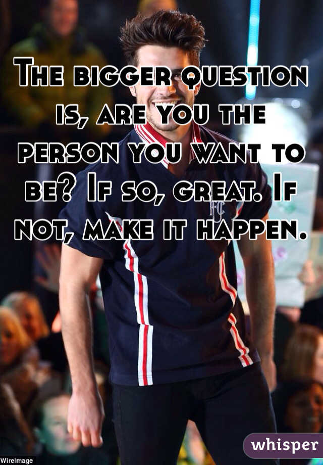 The bigger question is, are you the person you want to be? If so, great. If not, make it happen.