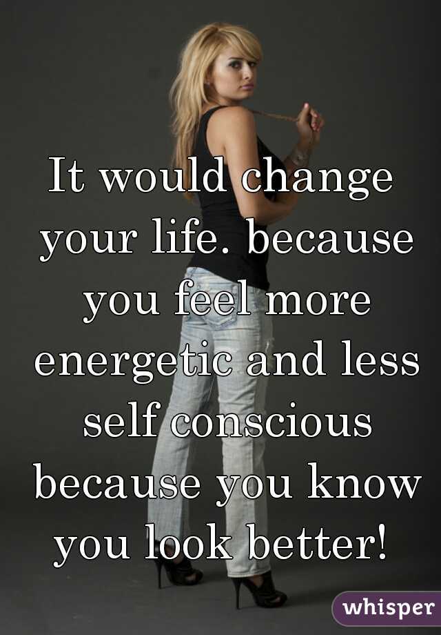 It would change your life. because you feel more energetic and less self conscious because you know you look better! 
