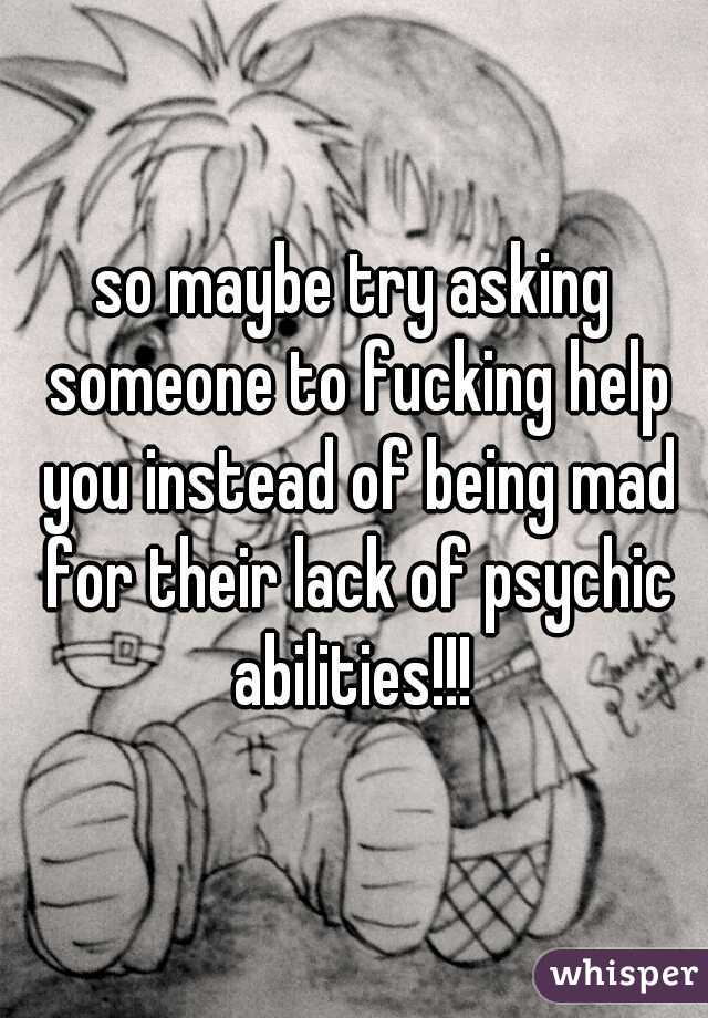 so maybe try asking someone to fucking help you instead of being mad for their lack of psychic abilities!!! 
