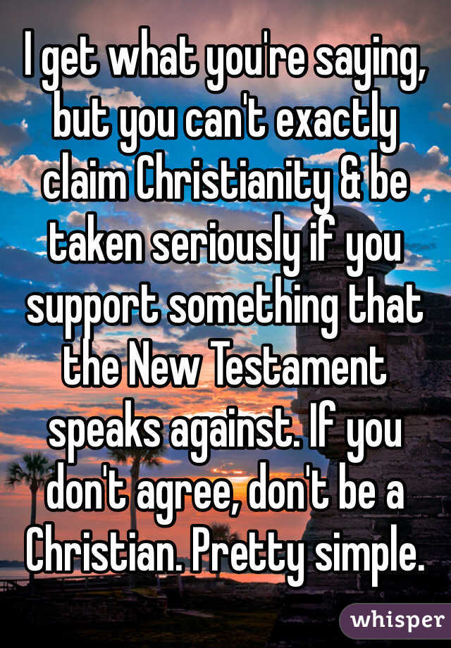 I get what you're saying, but you can't exactly claim Christianity & be taken seriously if you support something that the New Testament speaks against. If you don't agree, don't be a Christian. Pretty simple. 