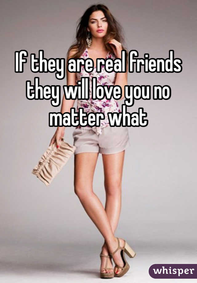 If they are real friends they will love you no matter what