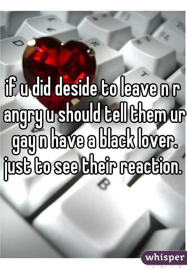 if u did deside to leave n r angry u should tell them ur gay n have a black lover. just to see their reaction. 