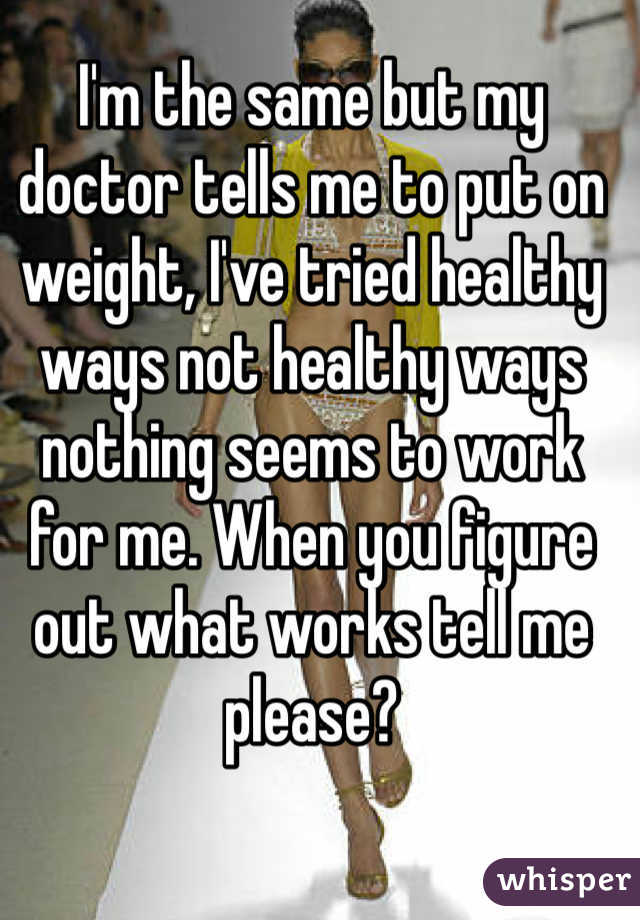 I'm the same but my doctor tells me to put on weight, I've tried healthy ways not healthy ways nothing seems to work for me. When you figure out what works tell me please?  