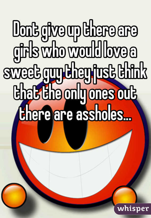 Dont give up there are girls who would love a sweet guy they just think that the only ones out there are assholes...