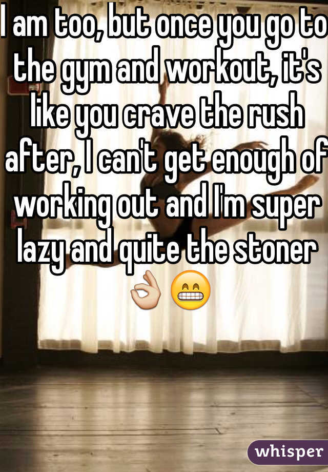 I am too, but once you go to the gym and workout, it's like you crave the rush after, I can't get enough of working out and I'm super lazy and quite the stoner👌😁