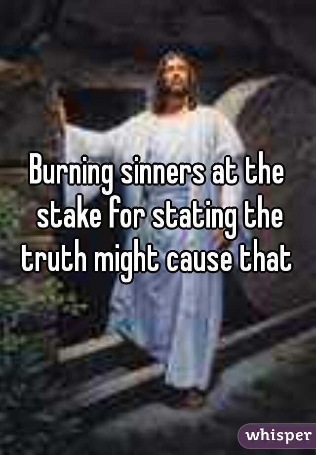 Burning sinners at the stake for stating the truth might cause that 