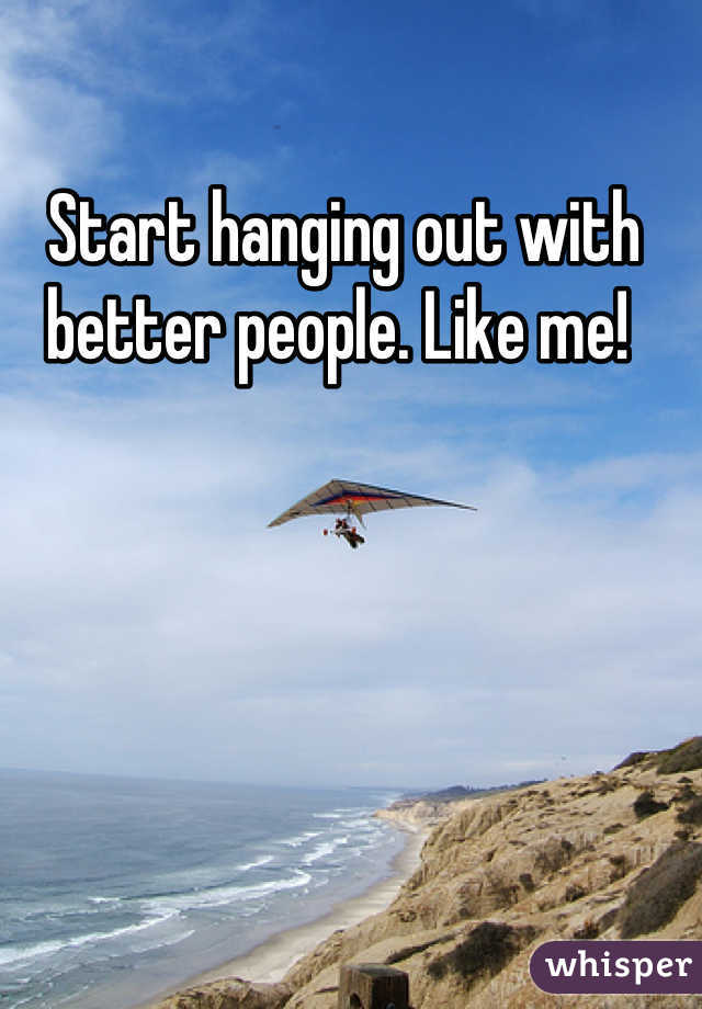 Start hanging out with better people. Like me! 