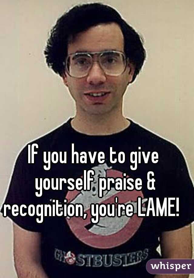 If you have to give yourself praise & recognition, you're LAME!  