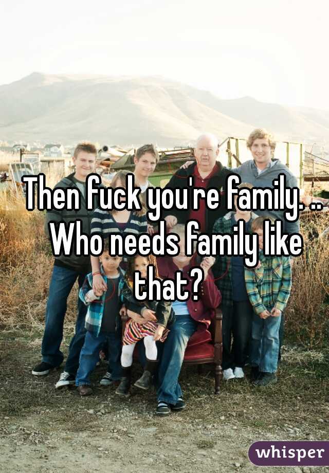 Then fuck you're family. .. Who needs family like that?  