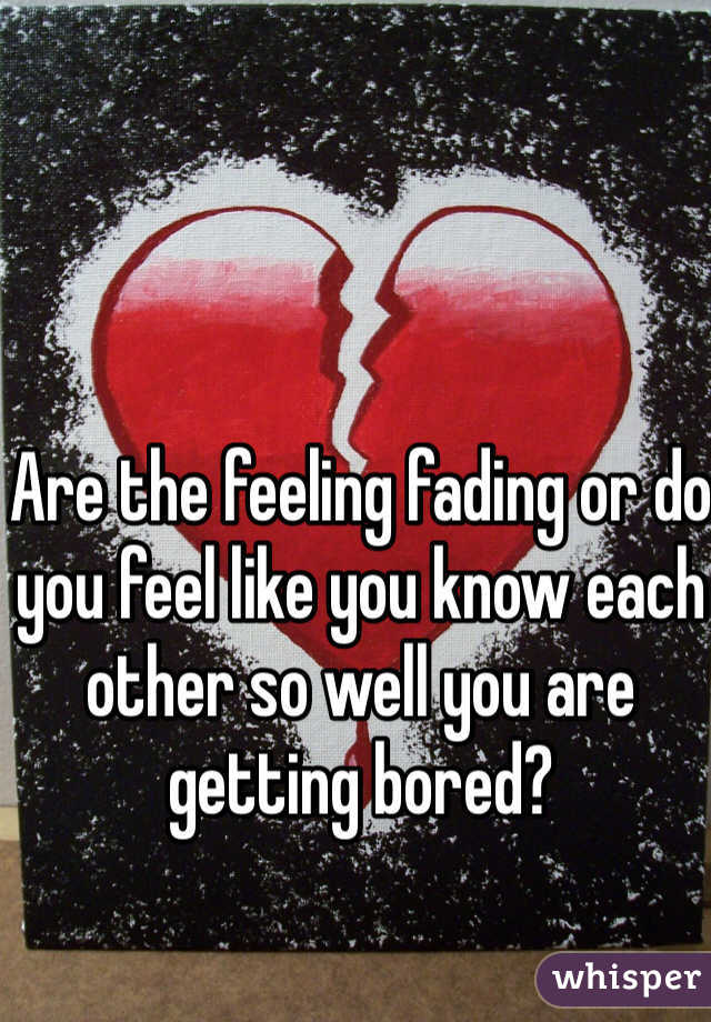 Are the feeling fading or do you feel like you know each other so well you are getting bored? 