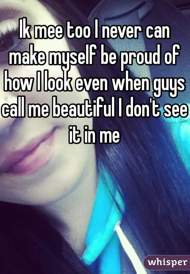 Ik mee too I never can make myself be proud of how I look even when guys call me beautiful I don't see it in me 