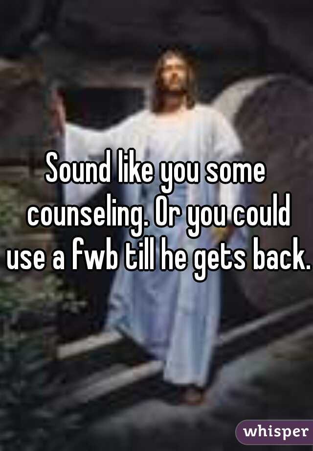 Sound like you some counseling. Or you could use a fwb till he gets back.