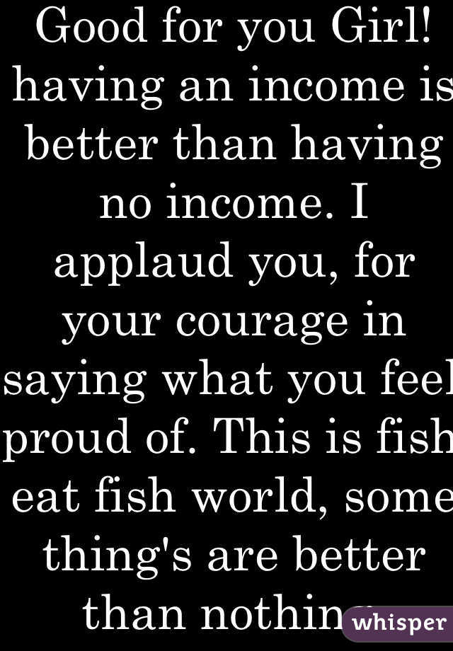 Good for you Girl! having an income is better than having no income. I applaud you, for your courage in saying what you feel proud of. This is fish eat fish world, some thing's are better than nothing.