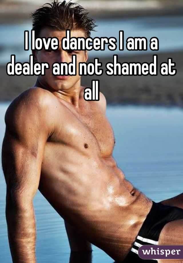 I love dancers I am a dealer and not shamed at all 