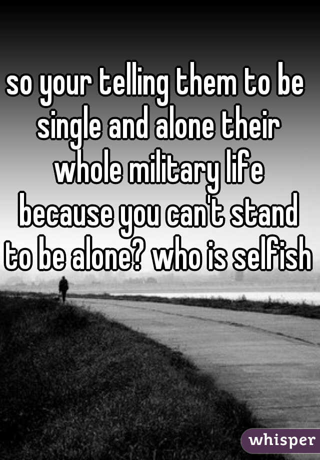 so your telling them to be single and alone their whole military life because you can't stand to be alone? who is selfish?