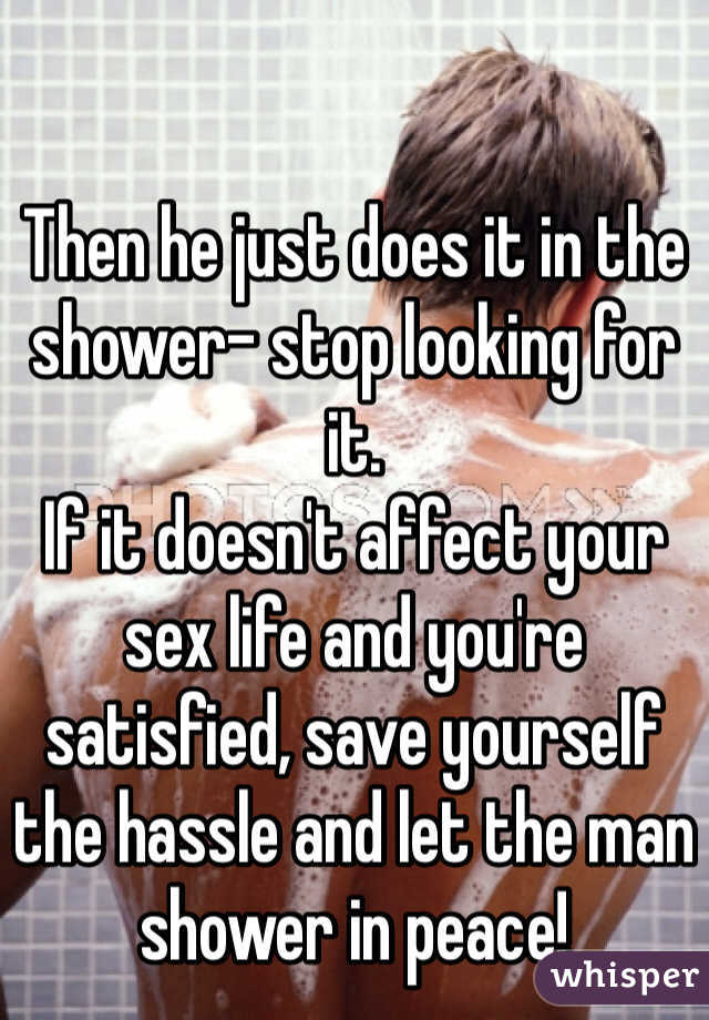 

Then he just does it in the shower- stop looking for it. 
If it doesn't affect your sex life and you're satisfied, save yourself the hassle and let the man shower in peace! 