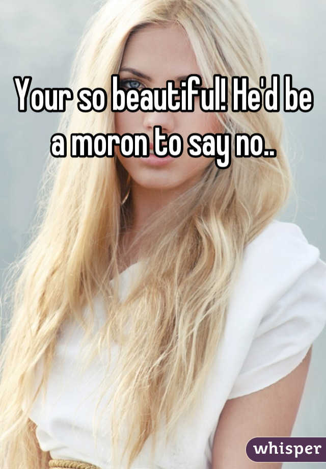 Your so beautiful! He'd be a moron to say no..
