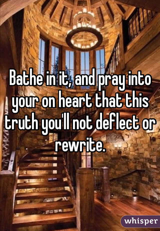 Bathe in it, and pray into your on heart that this truth you'll not deflect or rewrite.