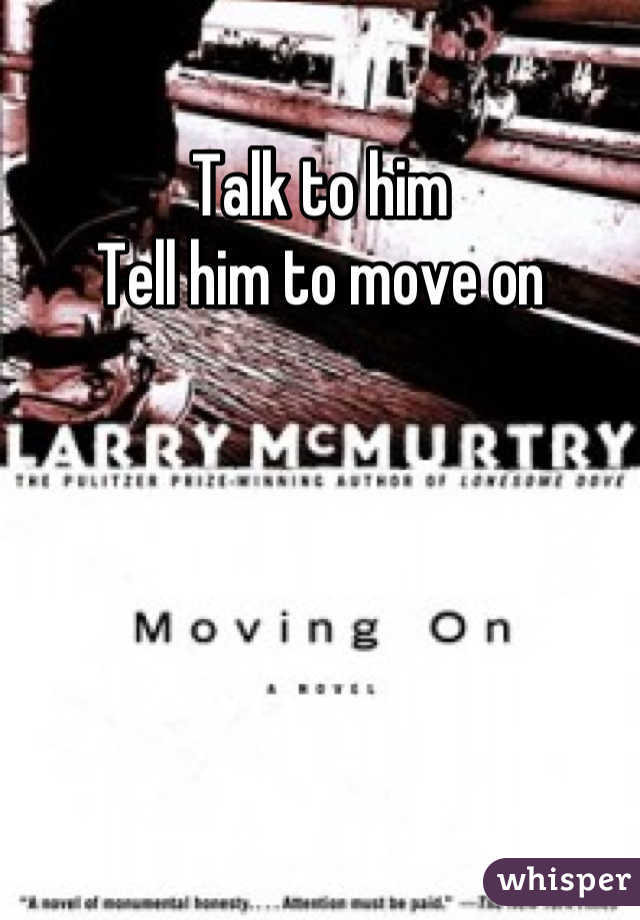 Talk to him
Tell him to move on