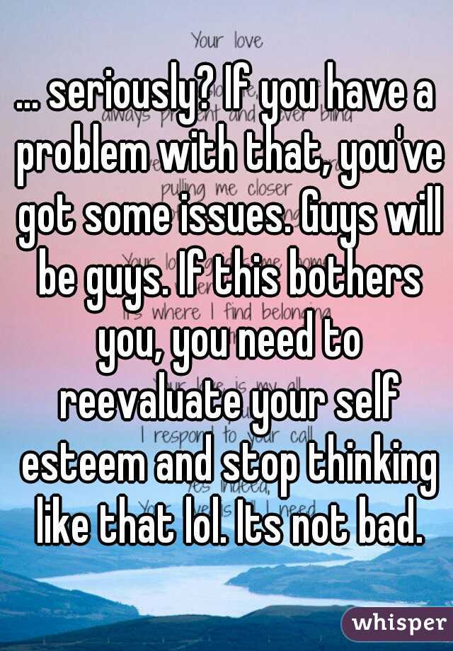 ... seriously? If you have a problem with that, you've got some issues. Guys will be guys. If this bothers you, you need to reevaluate your self esteem and stop thinking like that lol. Its not bad.