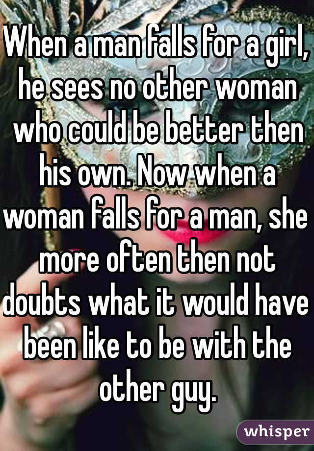 When a man falls for a girl, he sees no other woman who could be better then his own. Now when a woman falls for a man, she more often then not doubts what it would have been like to be with the other guy.